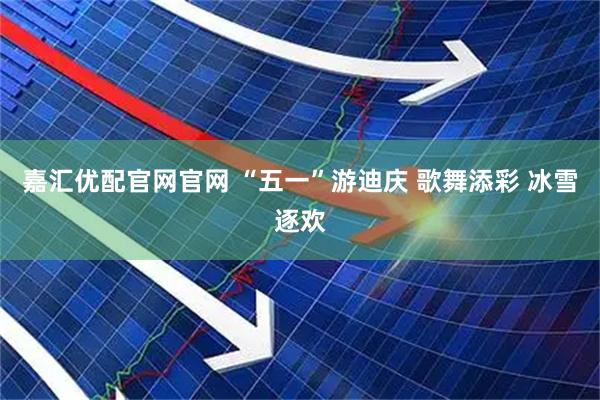 嘉汇优配官网官网 “五一”游迪庆 歌舞添彩 冰雪逐欢