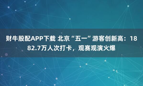 财牛股配APP下载 北京“五一”游客创新高：1882.7万人次打卡，观赛观演火爆