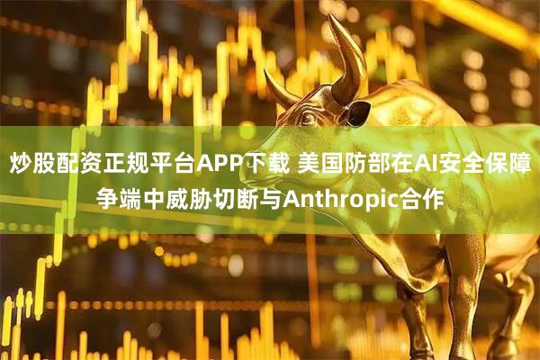 炒股配资正规平台APP下载 美国防部在AI安全保障争端中威胁切断与Anthropic合作