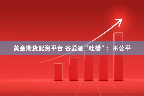 黄金期货配资平台 谷爱凌“吐槽”：不公平